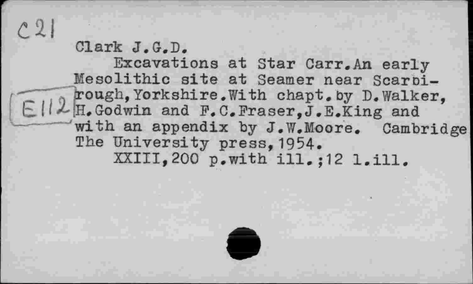 ﻿C2I
Clark J.G.D.
Excavations at Star Carr.An early Mesolithic site at Seamer near Scaroi-"1"	. jr о ugh, Yorkshire .With chapt.by D.Walker,
tx і I X-fH.Godwin and F. C.Fraser, J.E.King and with an appendix by J.W.Moore. Cambridge The University press,1954.
XXIII,200 p.with ill.; 12 l.ill.